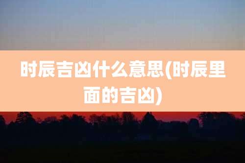 时辰吉凶什么意思(时辰里面的吉凶)