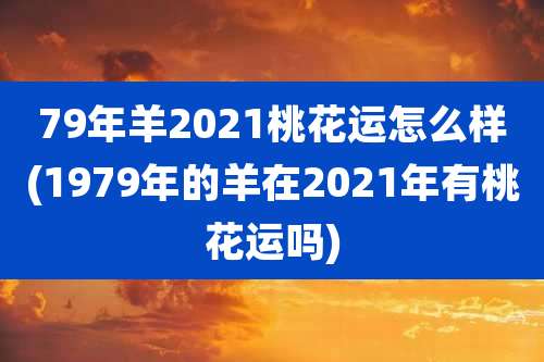 79年羊2021桃花运怎么样(1979年的羊在2021年有桃花运吗)