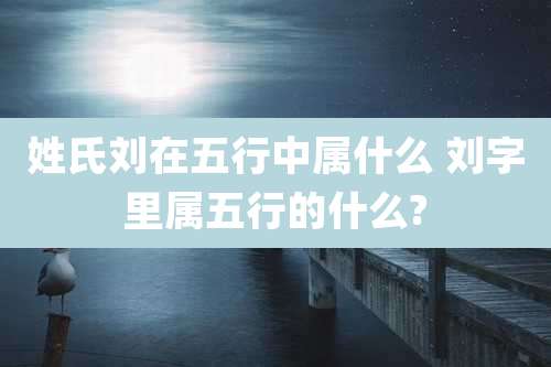姓氏刘在五行中属什么 刘字里属五行的什么?