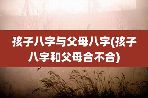 孩子八字与父母八字(孩子八字和父母合不合)