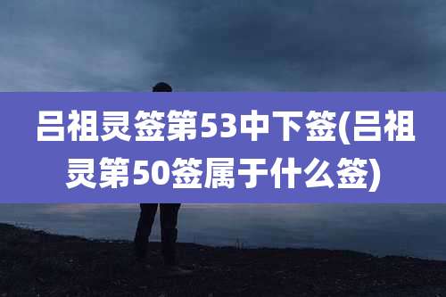 吕祖灵签第53中下签(吕祖灵第50签属于什么签)
