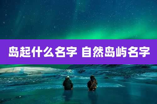 岛起什么名字 自然岛屿名字