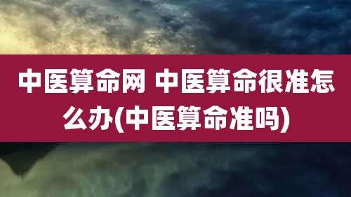 中医算命网 中医算命很准怎么办(中医算命准吗)