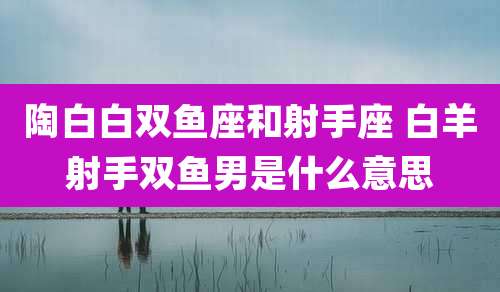陶白白双鱼座和射手座 白羊射手双鱼男是什么意思