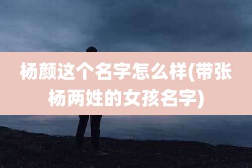 杨颜这个名字怎么样(带张杨两姓的女孩名字)