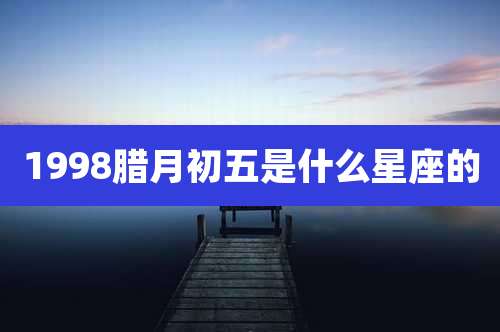 1998腊月初五是什么星座的