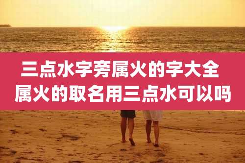 三点水字旁属火的字大全 属火的取名用三点水可以吗