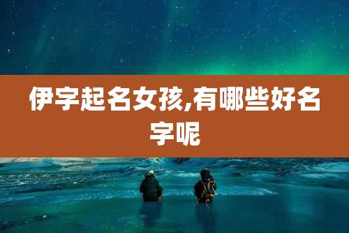 伊字起名女孩,有哪些好名字呢