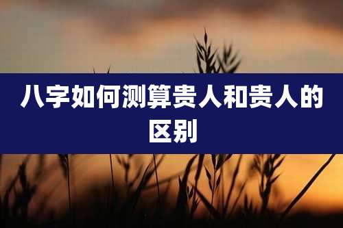 八字如何测算贵人和贵人的区别