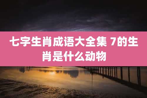 七字生肖成语大全集 7的生肖是什么动物