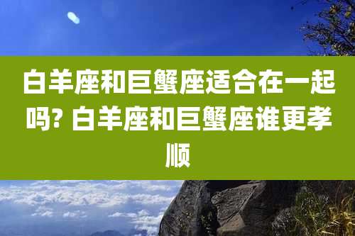 白羊座和巨蟹座适合在一起吗? 白羊座和巨蟹座谁更孝顺