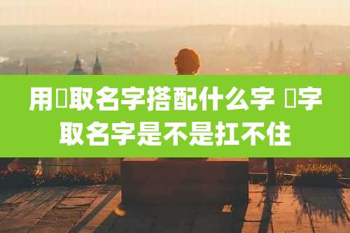用衎取名字搭配什么字 曌字取名字是不是扛不住