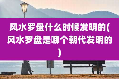 风水罗盘什么时候发明的(风水罗盘是哪个朝代发明的)