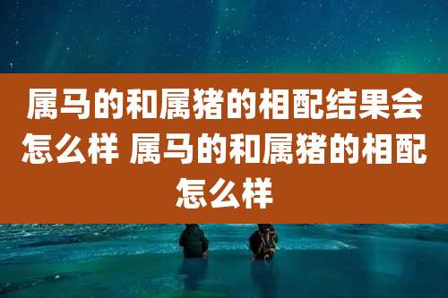 属马的和属猪的相配结果会怎么样 属马的和属猪的相配怎么样