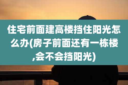 住宅前面建高楼挡住阳光怎么办(房子前面还有一栋楼,会不会挡阳光)