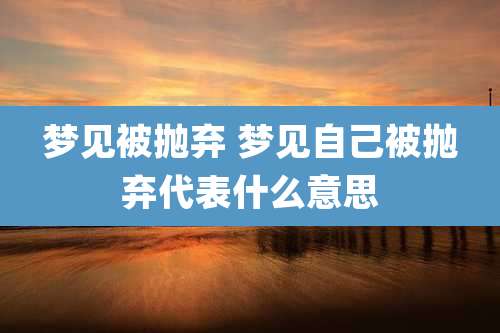 梦见被抛弃 梦见自己被抛弃代表什么意思