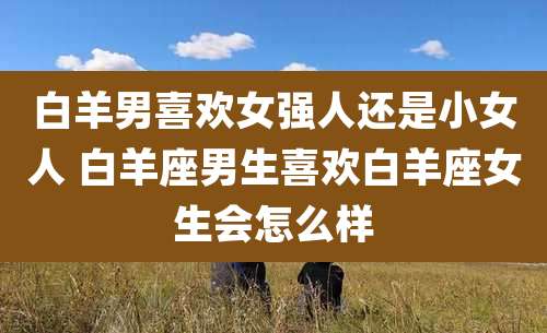 白羊男喜欢女强人还是小女人 白羊座男生喜欢白羊座女生会怎么样