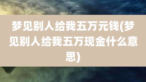 梦见别人给我五万元钱(梦见别人给我五万现金什么意思)