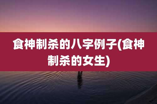 食神制杀的八字例子(食神制杀的女生)
