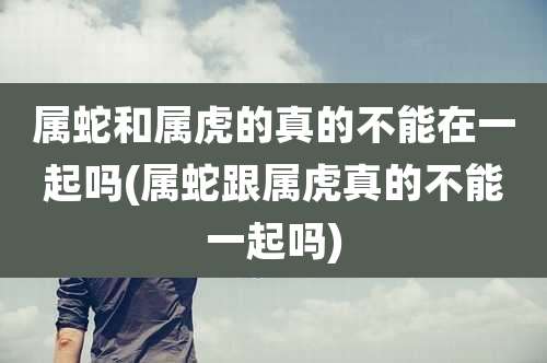 属蛇和属虎的真的不能在一起吗(属蛇跟属虎真的不能一起吗)
