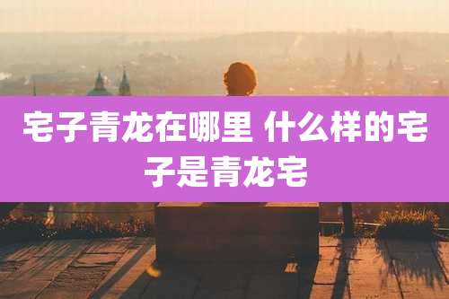 宅子青龙在哪里 什么样的宅子是青龙宅