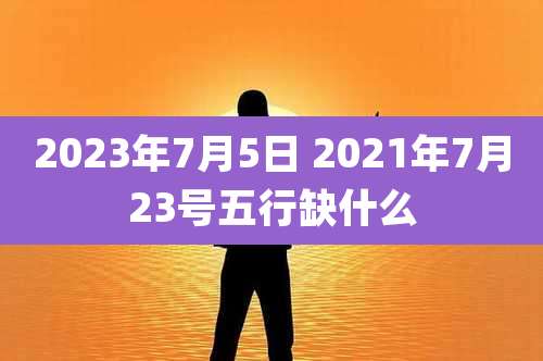 2023年7月5日 2021年7月23号五行缺什么