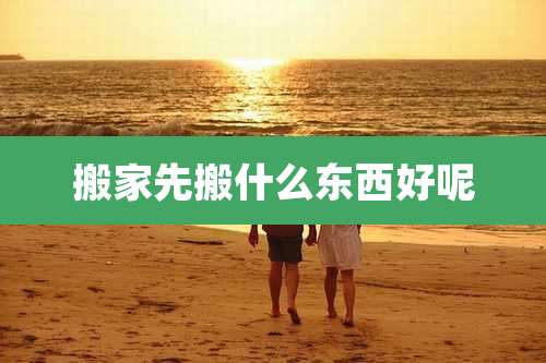 搬家先搬什么东西好呢