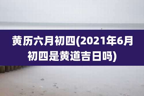 黄历六月初四(2021年6月初四是黄道吉日吗)