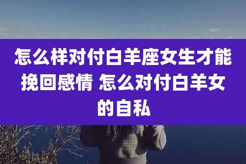 怎么样对付白羊座女生才能挽回感情 怎么对付白羊女的自私