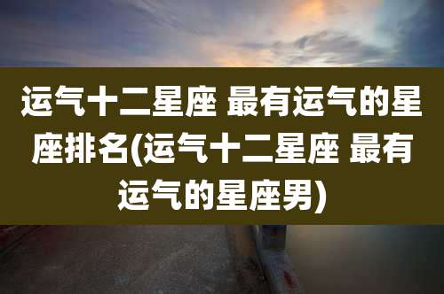 运气十二星座 最有运气的星座排名(运气十二星座 最有运气的星座男)
