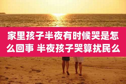 家里孩子半夜有时候哭是怎么回事 半夜孩子哭算扰民么