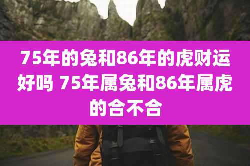 75年的兔和86年的虎财运好吗 75年属兔和86年属虎的合不合