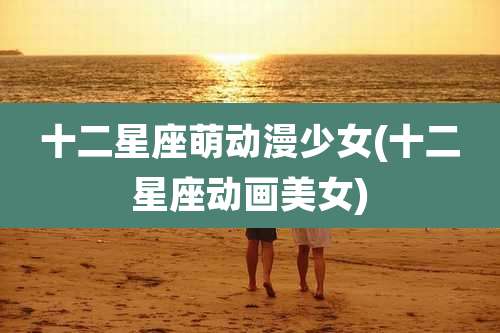 十二星座萌动漫少女(十二星座动画美女)