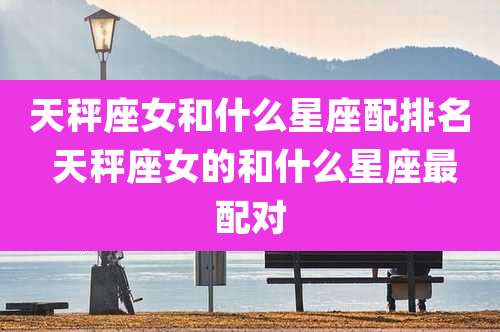 天秤座女和什么星座配排名 天秤座女的和什么星座最配对