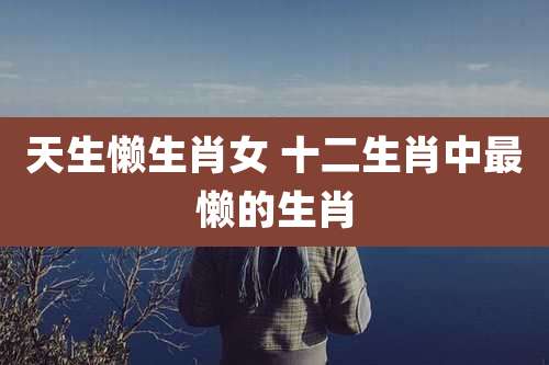 天生懒生肖女 十二生肖中最懒的生肖