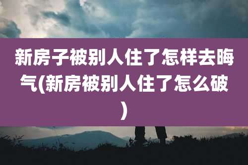 新房子被别人住了怎样去晦气(新房被别人住了怎么破)