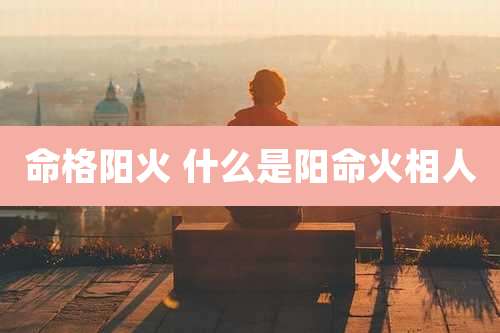 命格阳火 什么是阳命火相人