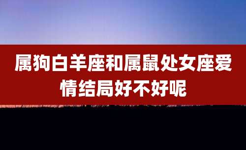 属狗白羊座和属鼠处女座爱情结局好不好呢