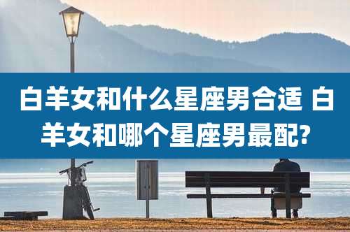 白羊女和什么星座男合适 白羊女和哪个星座男最配?