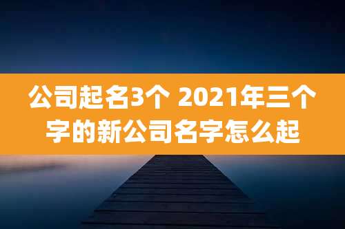 公司起名3个 2021年三个字的新公司名字怎么起