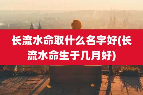 长流水命取什么名字好(长流水命生于几月好)