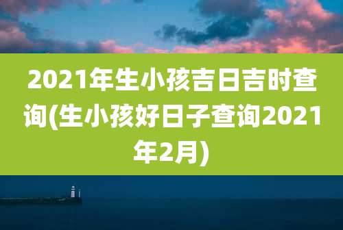 2021年生小孩吉日吉时查询(生小孩好日子查询2021年2月)