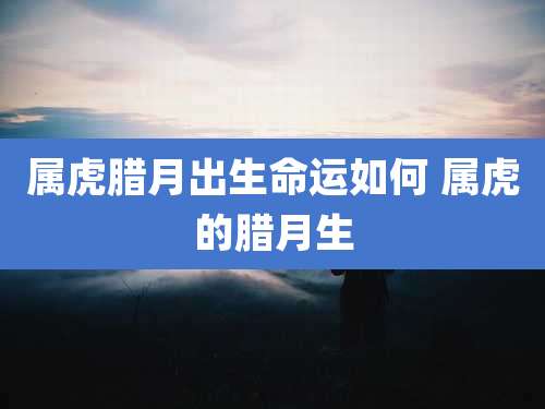 属虎腊月出生命运如何 属虎的腊月生