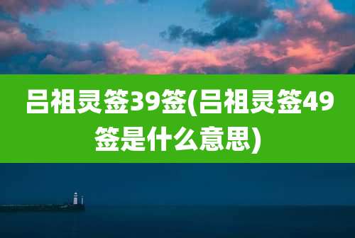 吕祖灵签39签(吕祖灵签49签是什么意思)
