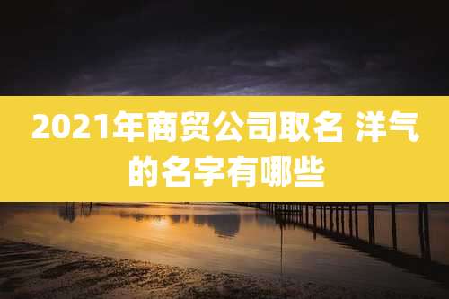 2021年商贸公司取名 洋气的名字有哪些