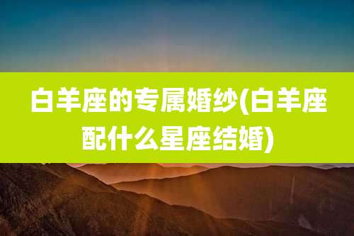 白羊座的专属婚纱(白羊座配什么星座结婚)