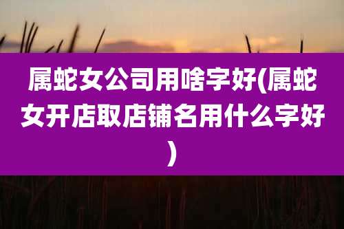 属蛇女公司用啥字好(属蛇女开店取店铺名用什么字好)
