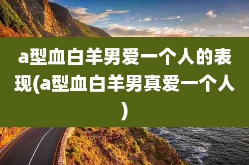 a型血白羊男爱一个人的表现(a型血白羊男真爱一个人)