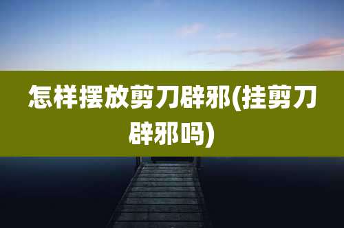 怎样摆放剪刀辟邪(挂剪刀辟邪吗)