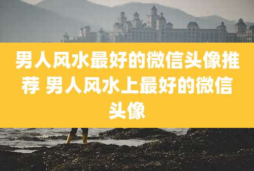 男人风水最好的微信头像推荐 男人风水上最好的微信头像